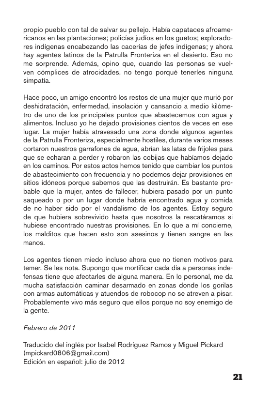 propio pueblo con tal de salvar su pellejo. Habia capataces afroame- icanos en las plantaciones; policias judios en los guetos; explorado- res indigenas encabezando las cacerias de jefes indigenas; y ahora hay agentes latinos de la Patrulla Fronteriza en el desierto. Eso no me sorprende. Ademés, opino que, cuando las personas se vuel- ven complices de atrocidades, no tengo porqué tenerles ninguna simpatia.  Hace poco, un amigo encontrd los restos de una mujer que murid por deshidratacion, enfermedad, insolacion y cansancio a medio kil6me- tro de uno de los principales puntos que abastecemos con agua y alimentos. Incluso yo he dejado provisiones cientos de veces en ese. lugar. La mujer habia atravesado una zona donde algunos agentes de la Patrulla Fronteriza, especialmente hostiles, durante varios meses cortaron nuestros garrafones de agua, abrian las latas de frioles para que se echaran a perder y robaron las cobijas que habiamos dejado enlos caminos. Por estos actos hemos tenido que cambiar los puntos de abastecimiento con frecuencia y no podemos dejar provisiones en sitios idoneos porque sabemos que las destruiran. Es bastante pro- bable que la mujer, antes de fallecer, hubiera pasado por un punto saqueado o por un lugar donde habria encontrado agua y comida de no haber sido por el vandalismo de los agentes. Estoy seguro de que hubiera sobrevivido hasta que nosotros la rescatéramos si hubiese encontrado nuestras provisiones. En lo que a mi concieme, los malditos que hacen esto son asesinos y tienen sangre en las manos.  Los agentes tienen miedo incluso ahora que no tienen motivos para temer. Se les nota. Supongo que mortificar cada dia a personas inde- fensas tiene que afectarles de alguna manera. En lo personal, me da. mucha satisfaccion caminar desarmado en zonas donde los gorilas con armas automaticas y atuendos de robocop no se atreven a pisar. Probablemente vivo mas seguro que ellos porque no soy enemigo de la gente.  Febrero de 2011  Traducido del inglés por Isabel Rodriguez Ramos y Miguel Pickard (mpickard0806@gmail.com) Edicién en espariol: julio de 2012  21 